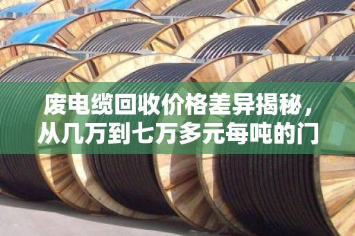 废电缆回收价格差异揭秘,从几万到七万多元每吨的门道全解析 废电缆回收价格差异揭秘,从几万到七万多元每吨的门道全解析