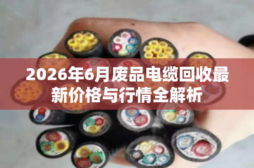 2026年6月废品电缆回收最新价格与行情全解析