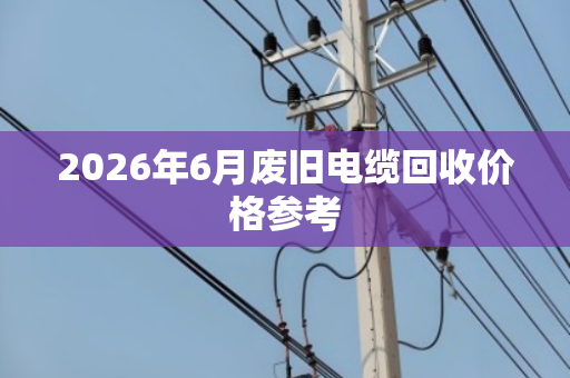 2026年6月废旧电缆回收价格参考