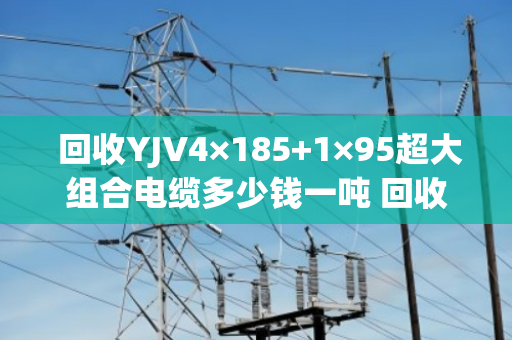 回收YJV4×185+1×95超大组合电缆多少钱一吨 回收报价
