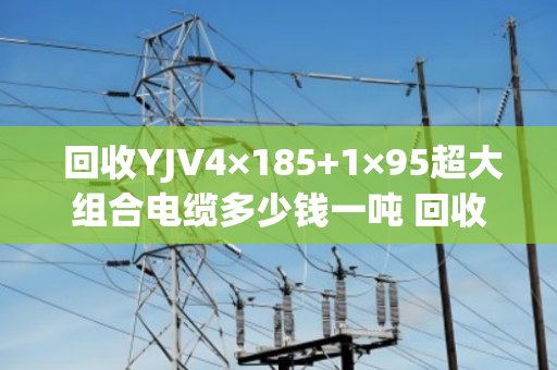  回收YJV4×185+1×95超大组合电缆多少钱一吨 回收报价
