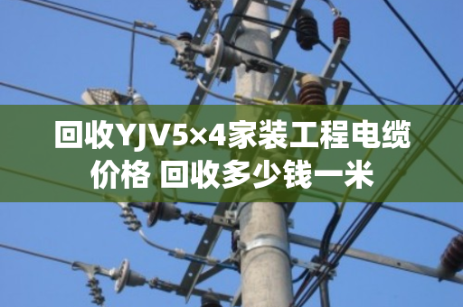 回收YJV5×4家装工程电缆价格 回收多少钱一米
