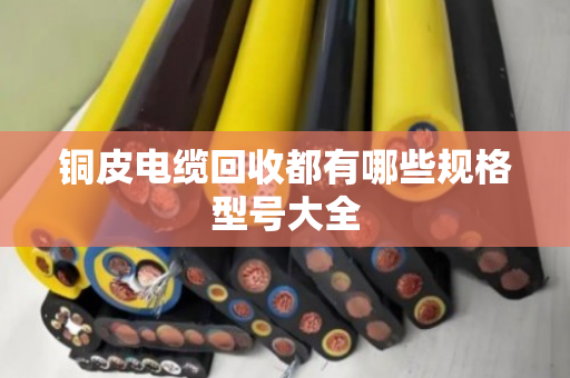 铜皮电缆回收都有哪些规格型号大全 铜皮电缆回收都有哪些规格型号大全
