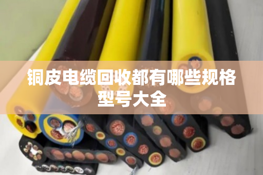 铜皮电缆回收都有哪些规格型号大全 铜皮电缆回收都有哪些规格型号大全