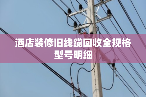酒店装修旧线缆回收全规格型号明细 酒店装修旧线缆回收全规格型号明细