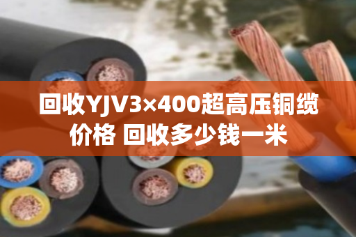 回收YJV3×400超高压铜缆价格 回收多少钱一米