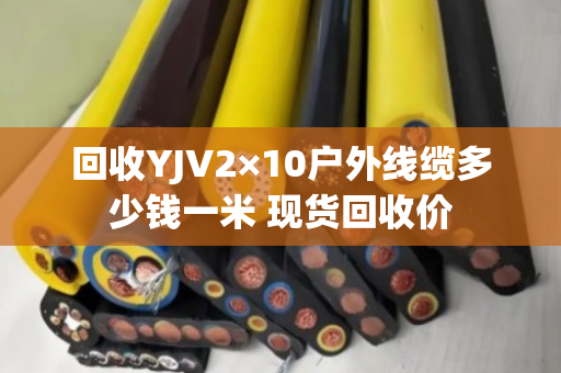 回收YJV2×10户外线缆多少钱一米 现货回收价 回收YJV2×10户外线缆多少钱一米 现货回收价