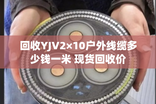 回收YJV2×10户外线缆多少钱一米 现货回收价