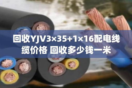 回收YJV3×35+1×16配电线缆价格 回收多少钱一米