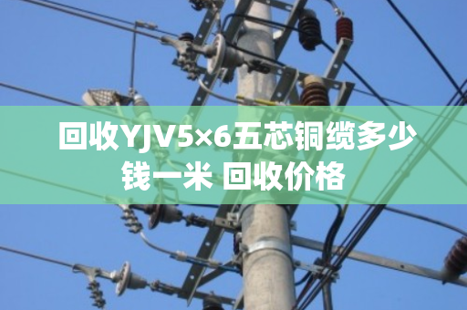  回收YJV5×6五芯铜缆多少钱一米 回收价格