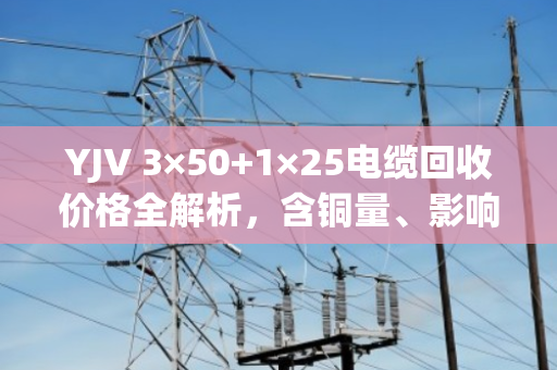 YJV 3×50+1×25电缆回收价格全解析,含铜量、影响因素与泊祎回收专业报价指南 YJV 3×50+1×25电缆回收价格全解析,含铜量、影响因素与泊祎回收专业报价指南