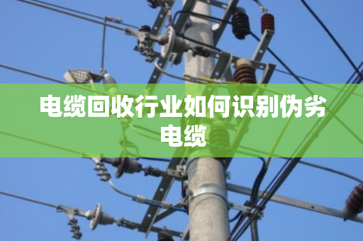 电缆回收行业如何识别伪劣电缆