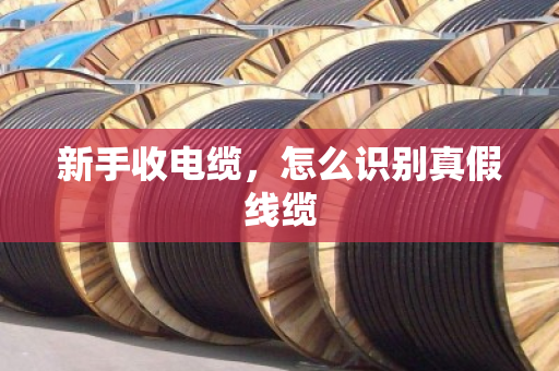 新手收电缆,怎么识别真假线缆 新手收电缆,怎么识别真假线缆