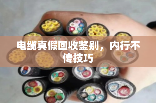 电缆真假回收鉴别，内行不传技巧