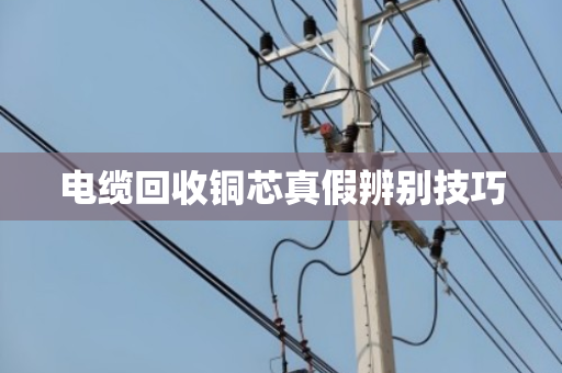 电缆回收铜芯真假辨别技巧