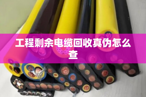 工程剩余电缆回收真伪怎么查 工程剩余电缆回收真伪怎么查