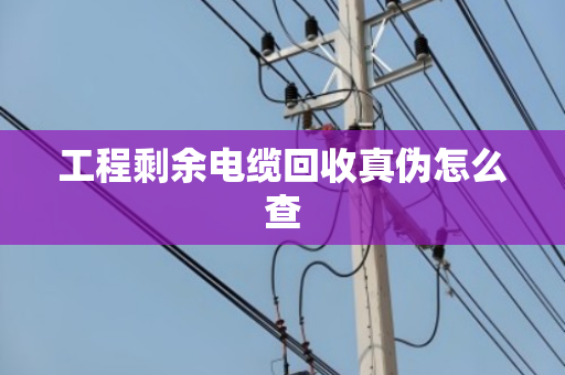 工程剩余电缆回收真伪怎么查 工程剩余电缆回收真伪怎么查