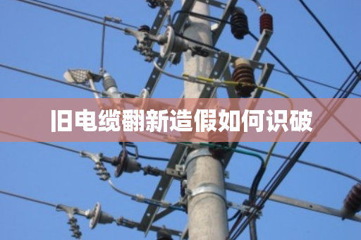 旧电缆翻新造假如何识破 旧电缆翻新造假如何识破