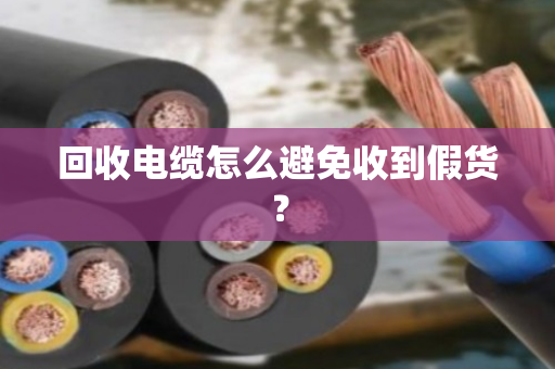 回收电缆怎么避免收到假货? 回收电缆怎么避免收到假货?
