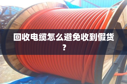 回收电缆怎么避免收到假货? 回收电缆怎么避免收到假货?