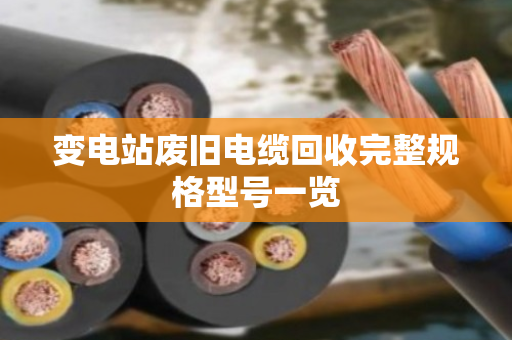 变电站废旧电缆回收完整规格型号一览 变电站废旧电缆回收完整规格型号一览