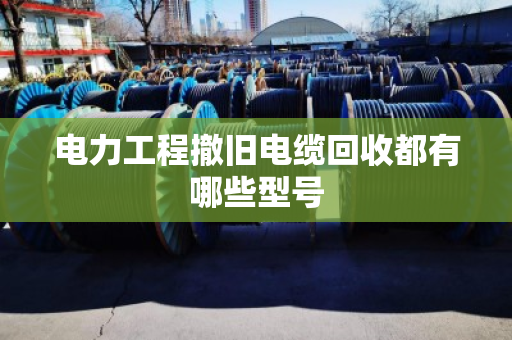 电力工程撤旧电缆回收都有哪些型号 电力工程撤旧电缆回收都有哪些型号