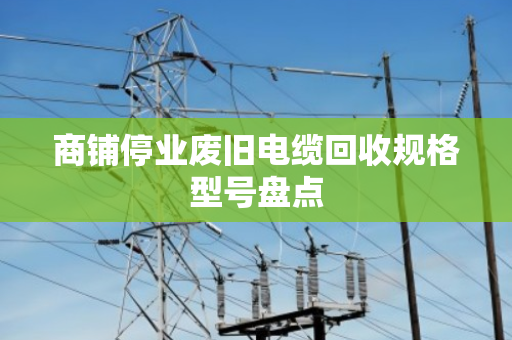 商铺停业废旧电缆回收规格型号盘点 商铺停业废旧电缆回收规格型号盘点