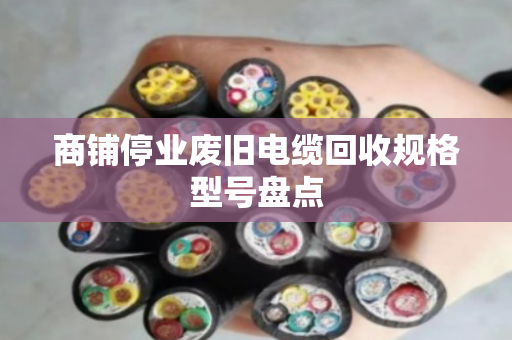 商铺停业废旧电缆回收规格型号盘点 商铺停业废旧电缆回收规格型号盘点