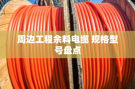 周边工程余料电缆 规格型号盘点 周边工程余料电缆 规格型号盘点