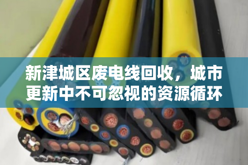 新津城区废电线回收,城市更新中不可忽视的资源循环战 新津城区废电线回收,城市更新中不可忽视的资源循环战