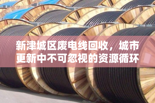 新津城区废电线回收,城市更新中不可忽视的资源循环战 新津城区废电线回收,城市更新中不可忽视的资源循环战
