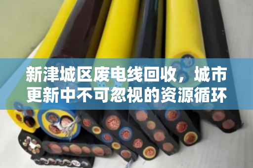 新津城区废电线回收，城市更新中不可忽视的资源循环战