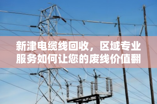 新津电缆线回收,区域专业服务如何让您的废线价值翻倍? 新津电缆线回收,区域专业服务如何让您的废线价值翻倍?