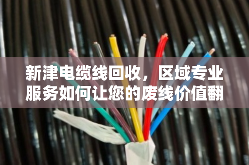 新津电缆线回收，区域专业服务如何让您的废线价值翻倍？