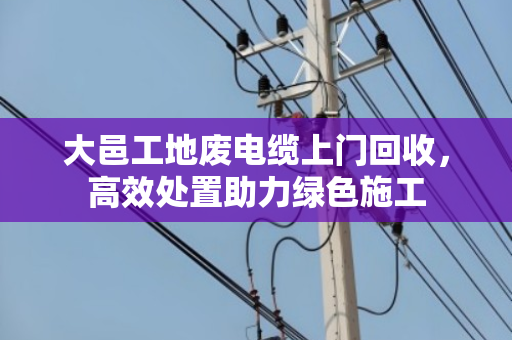 大邑工地废电缆上门回收，高效处置助力绿色施工