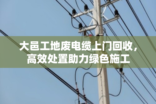 大邑工地废电缆上门回收，高效处置助力绿色施工