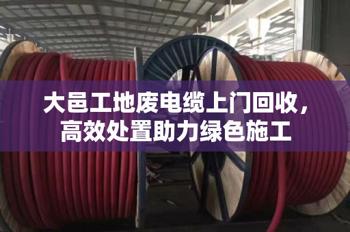 大邑工地废电缆上门回收，高效处置助力绿色施工