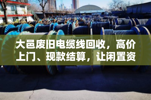 大邑废旧电缆线回收，高价上门、现款结算，让闲置资产变金矿