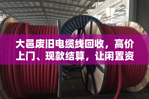 大邑废旧电缆线回收，高价上门、现款结算，让闲置资产变金矿