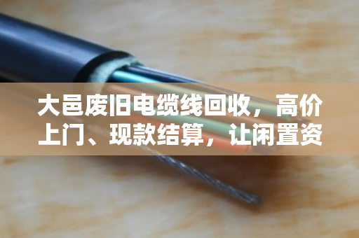 大邑废旧电缆线回收，高价上门、现款结算，让闲置资产变金矿