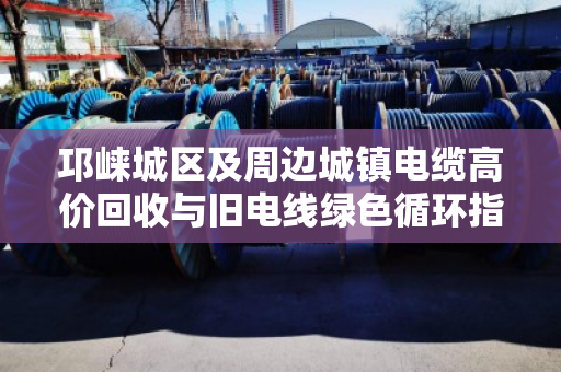 邛崃城区及周边城镇电缆高价回收与旧电线绿色循环指南