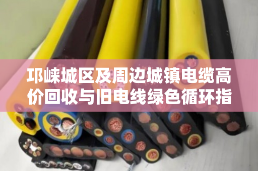 邛崃城区及周边城镇电缆高价回收与旧电线绿色循环指南