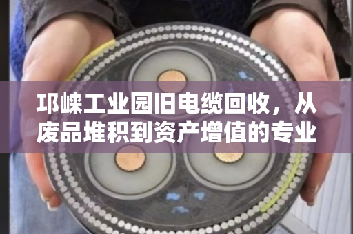 邛崃工业园旧电缆回收,从废品堆积到资产增值的专业变现指南 邛崃工业园旧电缆回收,从废品堆积到资产增值的专业变现指南
