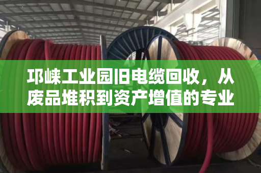 邛崃工业园旧电缆回收,从废品堆积到资产增值的专业变现指南 邛崃工业园旧电缆回收,从废品堆积到资产增值的专业变现指南