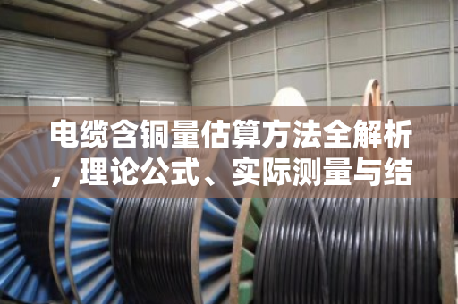 电缆含铜量估算方法全解析,理论公式、实际测量与结构修正实战指南 电缆含铜量估算方法全解析,理论公式、实际测量与结构修正实战指南