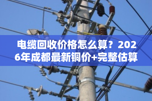 电缆回收价格怎么算?2026年成都最新铜价+完整估算公式与避坑指南 电缆回收价格怎么算?2026年成都最新铜价+完整估算公式与避坑指南
