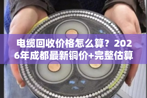 电缆回收价格怎么算?2026年成都最新铜价+完整估算公式与避坑指南 电缆回收价格怎么算?2026年成都最新铜价+完整估算公式与避坑指南