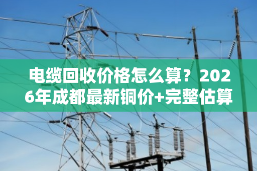 电缆回收价格怎么算？2026年成都最新铜价+完整估算公式与避坑指南