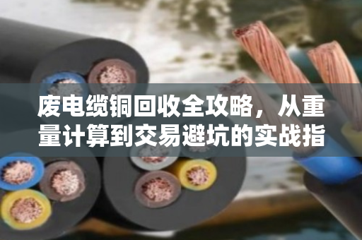 废电缆铜回收全攻略，从重量计算到交易避坑的实战指南