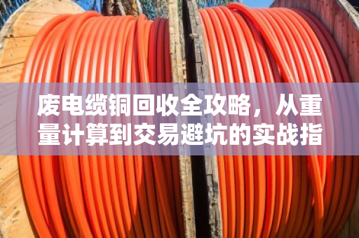 废电缆铜回收全攻略，从重量计算到交易避坑的实战指南